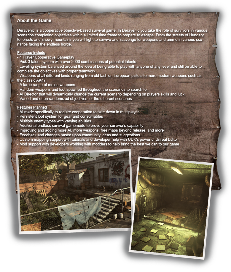 Derayenic is a cooperative objective-based survival game. In Derayenic you take the role of survivors in various scenarios completing objectives within a limited time frame to prepare to escape. 

From the streets of Hungary to forests and snowy mountains you will fight to survive and scavenge for weapons and ammo in various scenarios facing the endless horde. 

Features Include
----- 
4 Player Cooperative Gameplay 
Pick 3 talent system with over 2000 combinations of potential talents 
Leveling system balanced around the idea of being able to play with anyone of any level and still be able to complete the objectives with proper teamwork 
Weapons of all different kinds ranging from old fashion European pistols to more modern weapons such as the classic AK47 
A large range of melee weapons 
Random weapons and loot spawned throughout the scenarios to search for 
AI Director that will dynamically change the current scenario depending on players skills and luck 
Varied and often randomized objectives for the different scenarios

Features Planned for early Steam release
----- 
AI made specifically to require cooperation to take down in multiplayer 
Persistent loot system for gear and consumables 
Multiple enemy types with varying abilities

Future Planned Features
----- 
Additional endless survival gamemode to prove your survivor's capability 
Improving and adding more AI, more weapons, free maps beyond release, and more 
Feedback and changes based upon community ideas and suggestions 
Custom mapping support with tutorials and developer help with UDK's powerful Unreal Editor 
Mod support with developers working with modders to help bring the best we can to our game